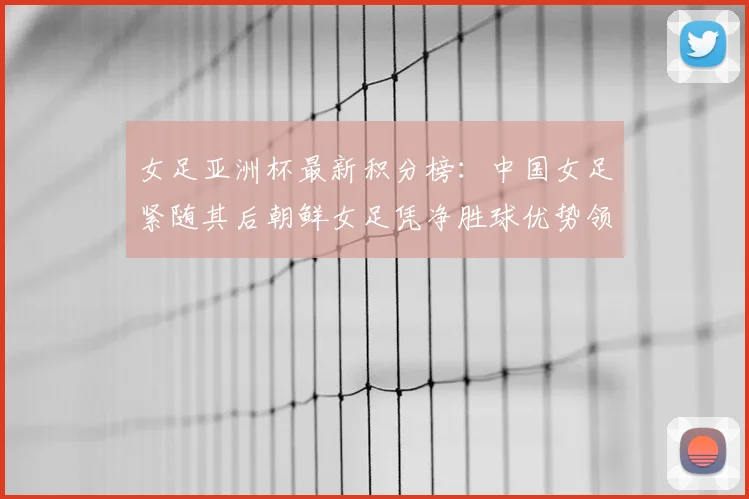 女足亚洲杯最新积分榜:中国女足紧随其后朝鲜女足凭净胜球优势领跑