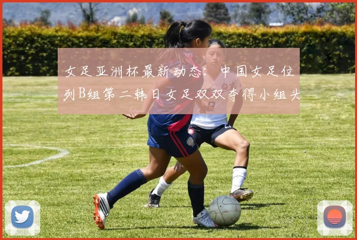 女足亚洲杯最新动态：中国女足位列B组第二韩日女足双双夺得小组头名