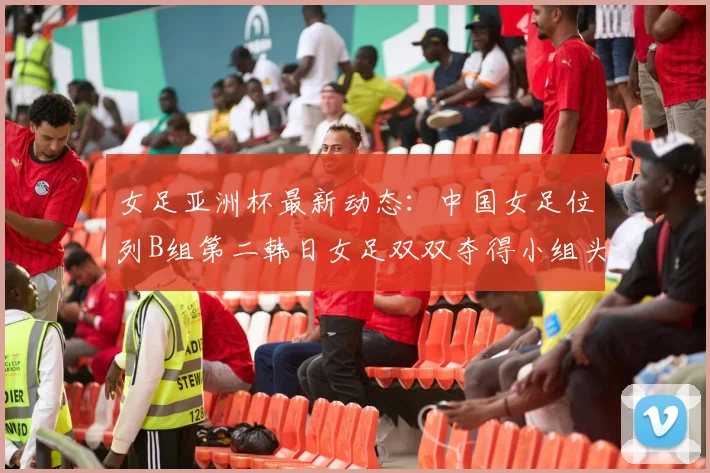 女足亚洲杯最新动态：中国女足位列B组第二韩日女足双双夺得小组头名