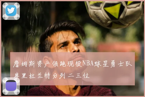 詹姆斯资产领跑现役NBA球星勇士队库里杜兰特分列二三位