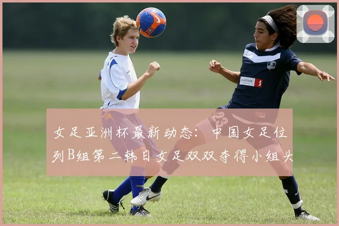 女足亚洲杯最新动态:中国女足位列B组第二韩日女足双双夺得小组头名