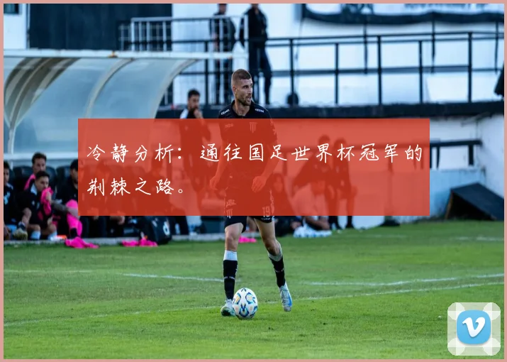 冷静分析:通往国足世界杯冠军的荆棘之路。