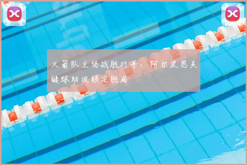 火箭队主场战胜对手，阿尔皮恩关键球助攻锁定胜局