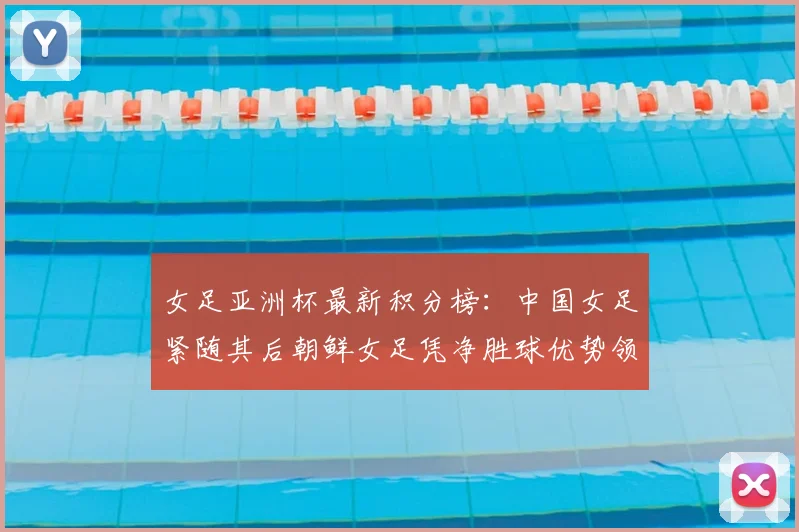 女足亚洲杯最新积分榜：中国女足紧随其后朝鲜女足凭净胜球优势领跑
