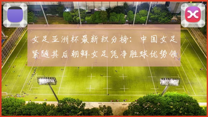 女足亚洲杯最新积分榜：中国女足紧随其后朝鲜女足凭净胜球优势领跑