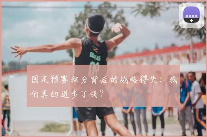 国足预赛积分背后的战略得失:我们真的进步了吗?