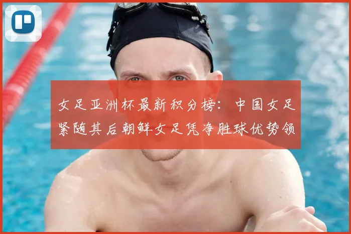 女足亚洲杯最新积分榜：中国女足紧随其后朝鲜女足凭净胜球优势领跑
