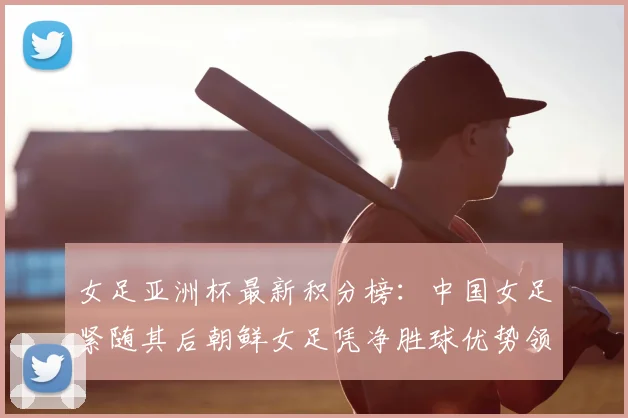 女足亚洲杯最新积分榜：中国女足紧随其后朝鲜女足凭净胜球优势领跑