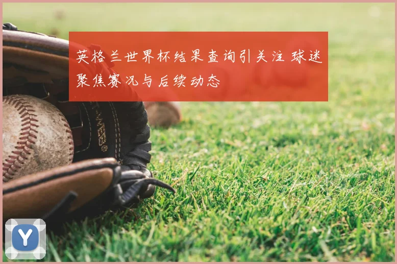 英格兰世界杯结果查询引关注 球迷聚焦赛况与后续动态