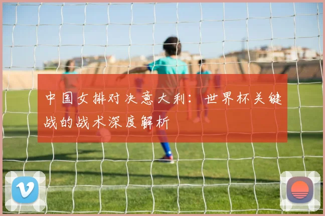 中国女排对决意大利：世界杯关键战的战术深度解析