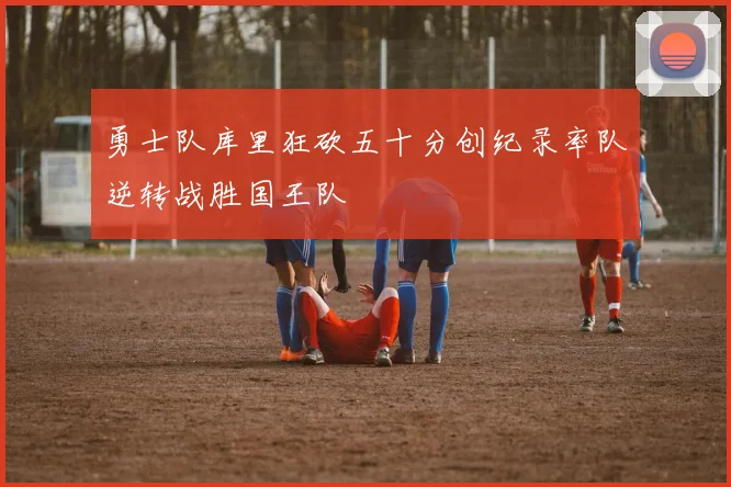 勇士队库里狂砍五十分创纪录率队逆转战胜国王队