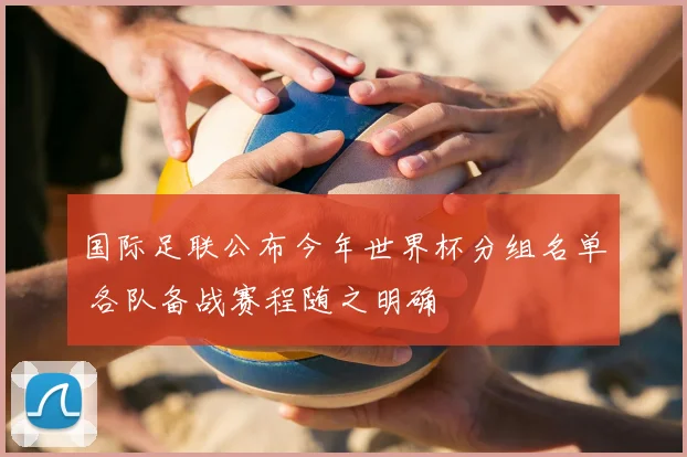 国际足联公布今年世界杯分组名单 各队备战赛程随之明确