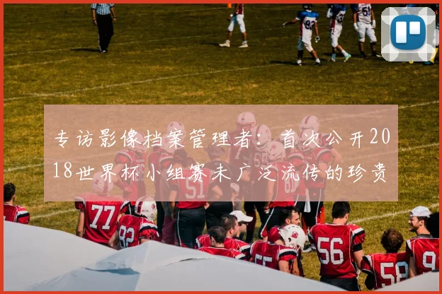 专访影像档案管理者：首次公开2018世界杯小组赛未广泛流传的珍贵图片