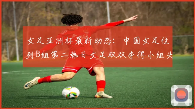女足亚洲杯最新动态:中国女足位列B组第二韩日女足双双夺得小组头名
