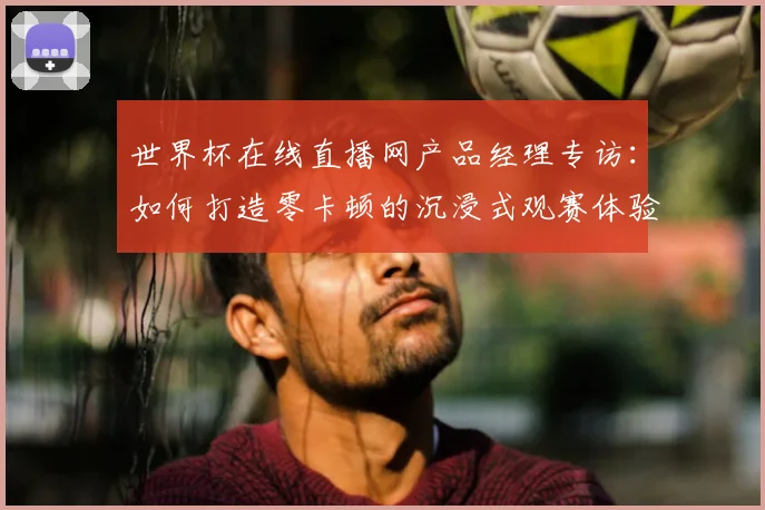 世界杯在线直播网产品经理专访:如何打造零卡顿的沉浸式观赛体验