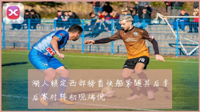 湖人锁定西部榜首快船紧随其后季后赛对阵初现端倪