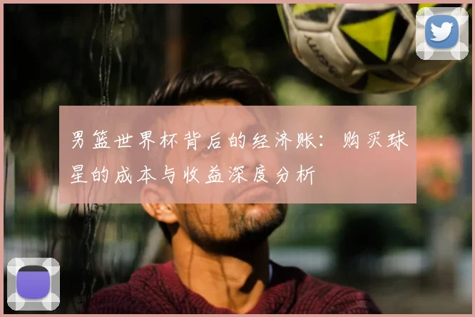 男篮世界杯背后的经济账:购买球星的成本与收益深度分析