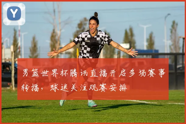 男篮世界杯腾讯直播开启多场赛事转播,球迷关注观赛安排