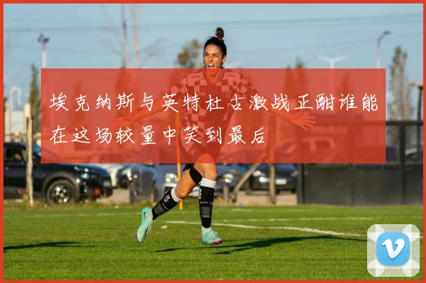 埃克纳斯与英特杜古激战正酣谁能在这场较量中笑到最后