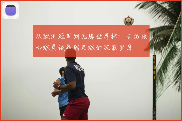 从欧洲冠军到无缘世界杯:专访核心球员谈希腊足球的沉寂岁月
