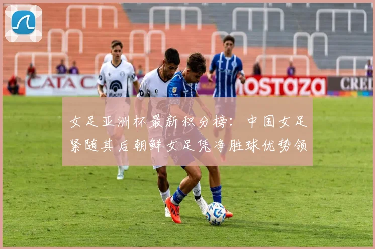 女足亚洲杯最新积分榜：中国女足紧随其后朝鲜女足凭净胜球优势领跑