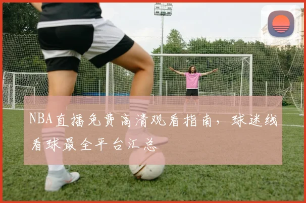 NBA直播免费高清观看指南，球迷线看球最全平台汇总